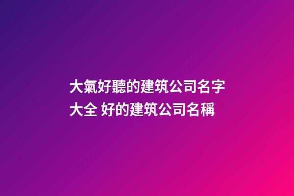 大氣好聽的建筑公司名字大全 好的建筑公司名稱